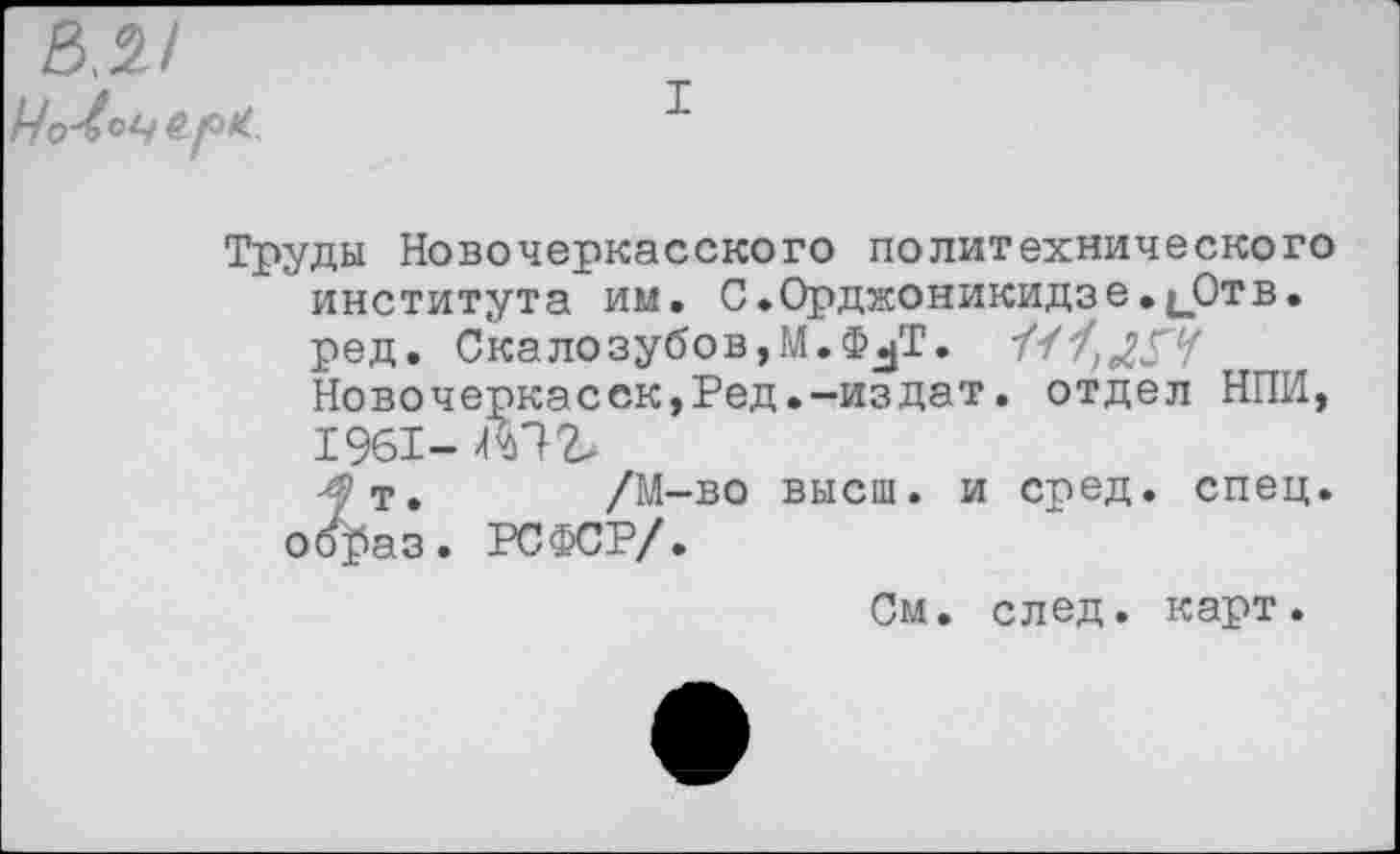 ﻿Труды Новочеркасского политехнического института им. С.0рджоникидзе.1_0тв. ред. Скалозубов,М.Ф^Т.
Новочеркасск,Ред.-издат. отдел НИИ, 1961- Ш
-^т. /М-во высш, и сред. спец, оо^аз. РСФСР/.
См. след. карт.